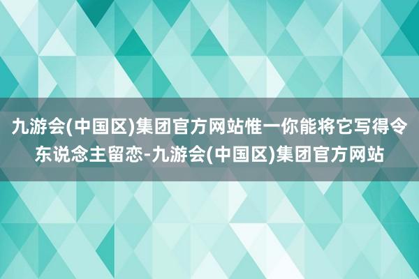 九游会(中国区)集团官方网站惟一你能将它写得令东说念主留恋-九游会(中国区)集团官方网站