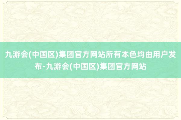 九游会(中国区)集团官方网站所有本色均由用户发布-九游会(中国区)集团官方网站