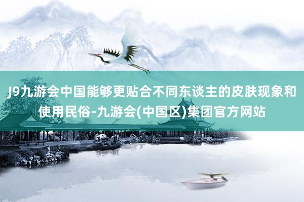 J9九游会中国能够更贴合不同东谈主的皮肤现象和使用民俗-九游会(中国区)集团官方网站