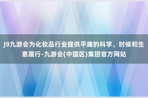 J9九游会为化妆品行业提供平庸的科学、时候和生意履行-九游会(中国区)集团官方网站