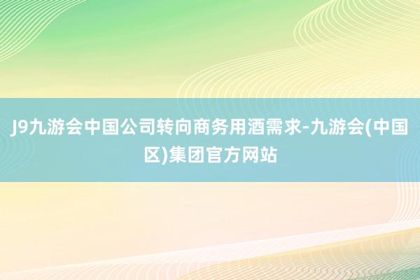 J9九游会中国公司转向商务用酒需求-九游会(中国区)集团官方网站