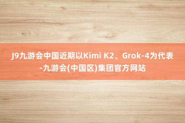 J9九游会中国近期以Kimi K2、Grok-4为代表-九游会(中国区)集团官方网站