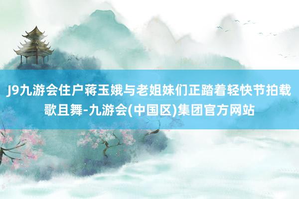 J9九游会住户蒋玉娥与老姐妹们正踏着轻快节拍载歌且舞-九游会(中国区)集团官方网站