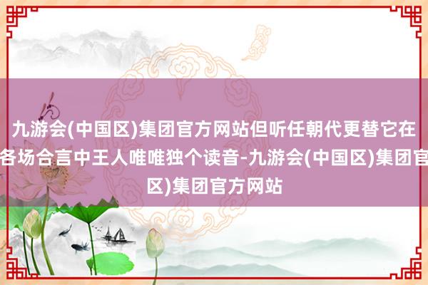 九游会(中国区)集团官方网站但听任朝代更替它在历史上各场合言中王人唯唯独个读音-九游会(中国区)集团官方网站