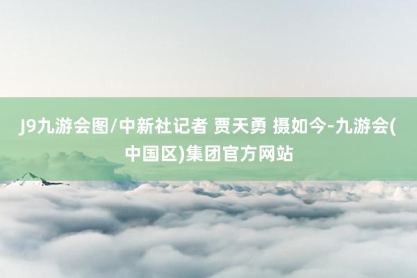 J9九游会图/中新社记者 贾天勇 摄如今-九游会(中国区)集团官方网站