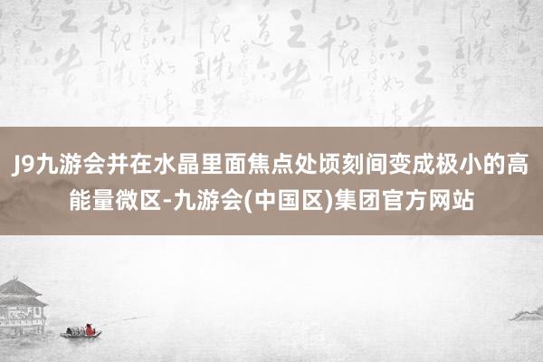 J9九游会并在水晶里面焦点处顷刻间变成极小的高能量微区-九游会(中国区)集团官方网站