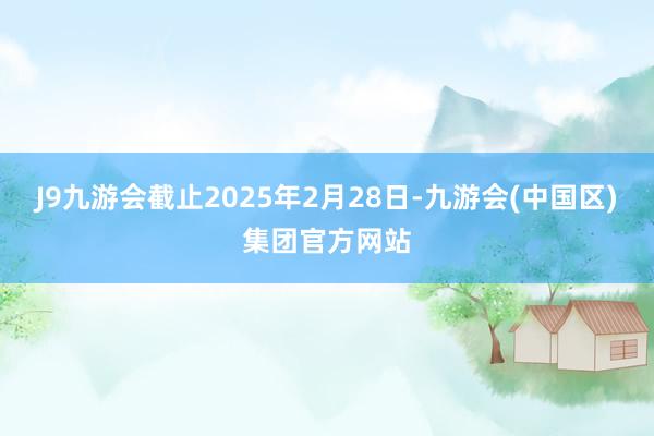 J9九游会截止2025年2月28日-九游会(中国区)集团官方网站