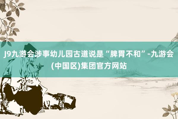 J9九游会涉事幼儿园古道说是“脾胃不和”-九游会(中国区)集团官方网站