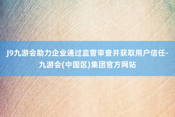 J9九游会助力企业通过监管审查并获取用户信任-九游会(中国区)集团官方网站