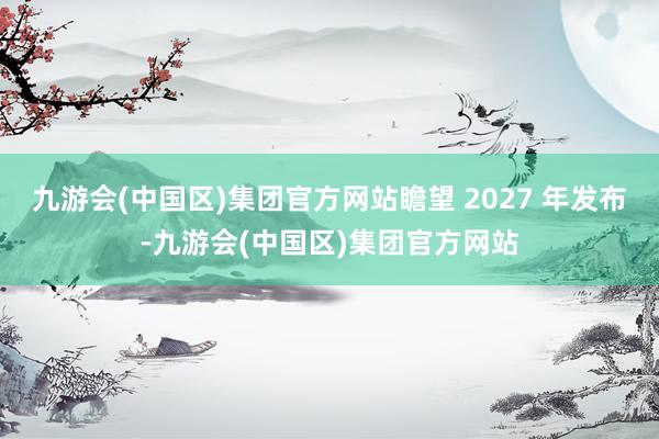 九游会(中国区)集团官方网站瞻望 2027 年发布-九游会(中国区)集团官方网站
