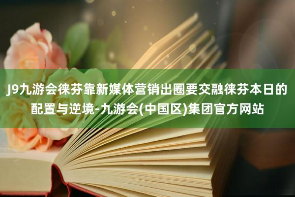 J9九游会徕芬靠新媒体营销出圈要交融徕芬本日的配置与逆境-九游会(中国区)集团官方网站
