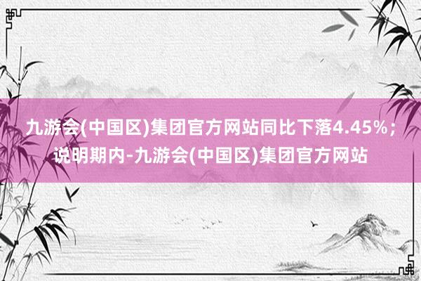 九游会(中国区)集团官方网站同比下落4.45%；说明期内-九游会(中国区)集团官方网站