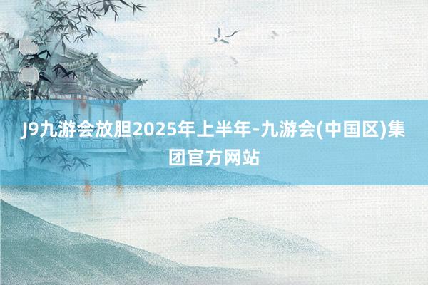 J9九游会放胆2025年上半年-九游会(中国区)集团官方网站