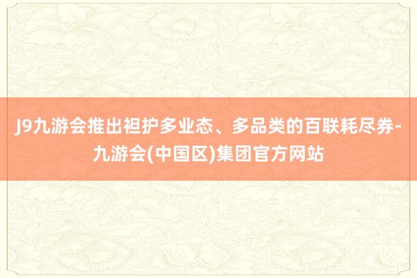 J9九游会推出袒护多业态、多品类的百联耗尽券-九游会(中国区)集团官方网站