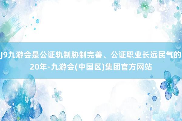 J9九游会是公证轨制胁制完善、公证职业长远民气的20年-九游会(中国区)集团官方网站