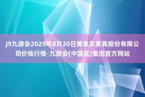 J9九游会2025年8月30日黄淮农家具股份有限公司价钱行情-九游会(中国区)集团官方网站