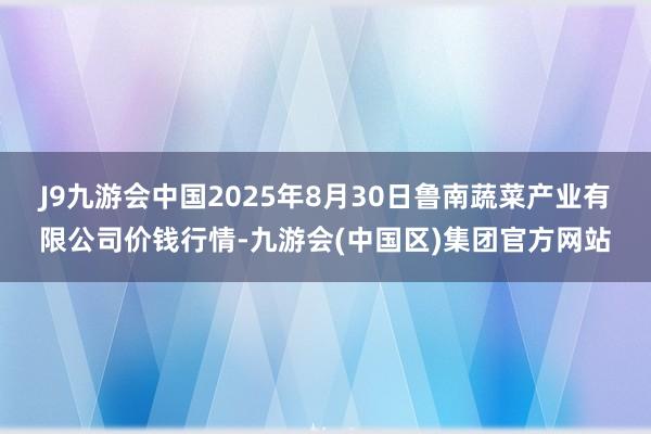 J9九游会中国2025年8月30日鲁南蔬菜产业有限公司价钱行情-九游会(中国区)集团官方网站
