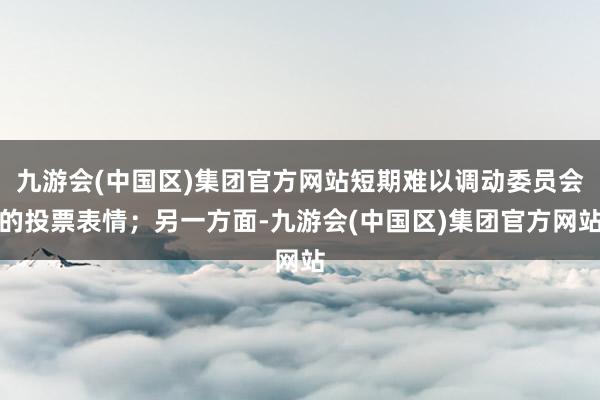 九游会(中国区)集团官方网站短期难以调动委员会的投票表情；另一方面-九游会(中国区)集团官方网站