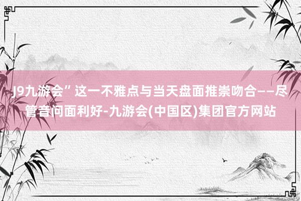 J9九游会”这一不雅点与当天盘面推崇吻合——尽管音问面利好-九游会(中国区)集团官方网站