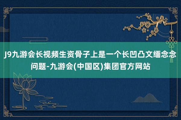 J9九游会长视频生资骨子上是一个长凹凸文缅念念问题-九游会(中国区)集团官方网站