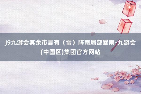 J9九游会其余市县有（雷）阵雨局部暴雨-九游会(中国区)集团官方网站