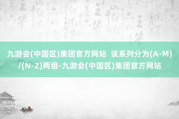 九游会(中国区)集团官方网站  该系列分为(A-M)/(N-Z)两组-九游会(中国区)集团官方网站