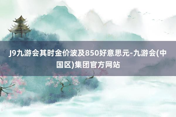 J9九游会其时金价波及850好意思元-九游会(中国区)集团官方网站