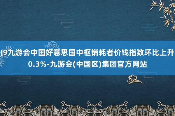 J9九游会中国好意思国中枢销耗者价钱指数环比上升0.3%-九游会(中国区)集团官方网站