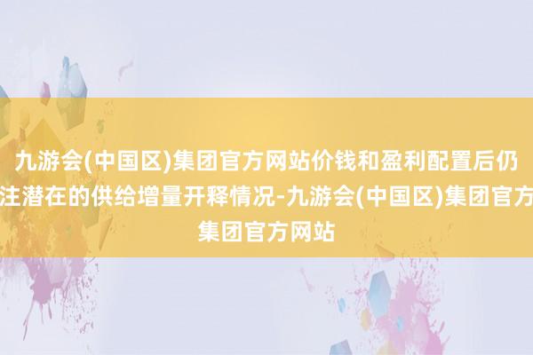 九游会(中国区)集团官方网站价钱和盈利配置后仍需眷注潜在的供给增量开释情况-九游会(中国区)集团官方网站