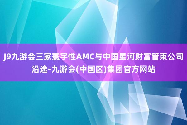 J9九游会三家寰宇性AMC与中国星河财富管束公司沿途-九游会(中国区)集团官方网站