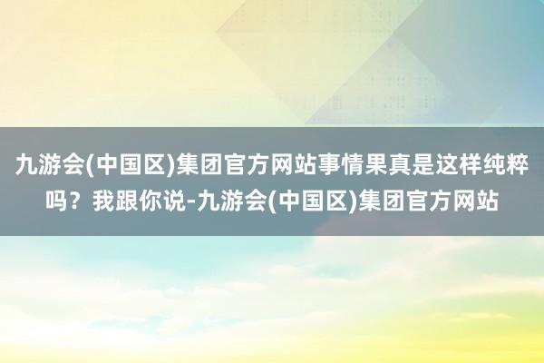 九游会(中国区)集团官方网站事情果真是这样纯粹吗?我跟你说-九游会(中国区)集团官方网站