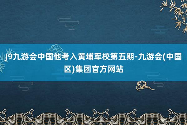 J9九游会中国他考入黄埔军校第五期-九游会(中国区)集团官方网站