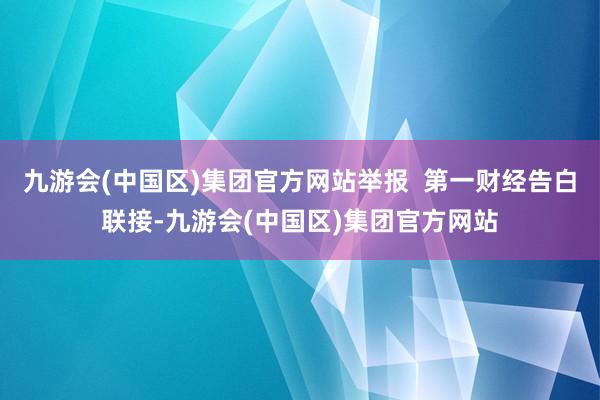 九游会(中国区)集团官方网站举报  第一财经告白联接-九游会(中国区)集团官方网站