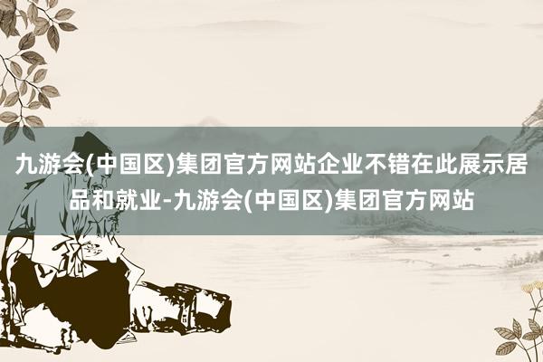 九游会(中国区)集团官方网站企业不错在此展示居品和就业-九游会(中国区)集团官方网站