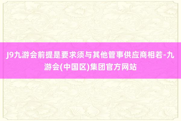 J9九游会前提是要求须与其他管事供应商相若-九游会(中国区)集团官方网站