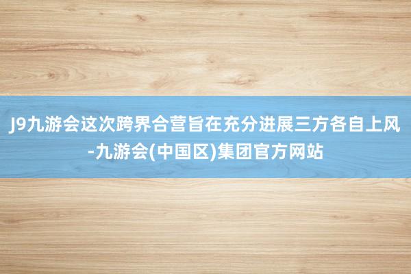 J9九游会这次跨界合营旨在充分进展三方各自上风-九游会(中国区)集团官方网站