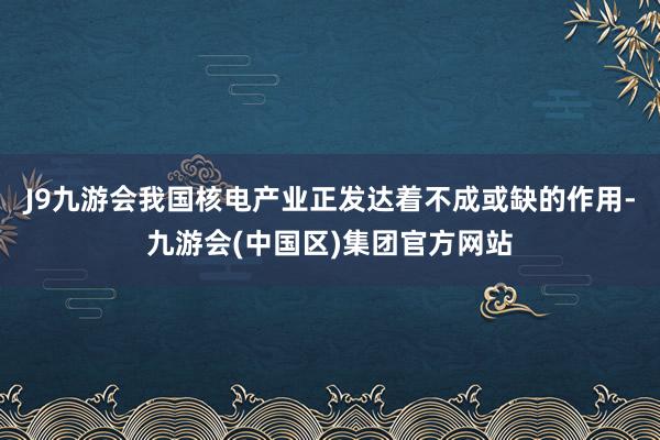 J9九游会我国核电产业正发达着不成或缺的作用-九游会(中国区)集团官方网站