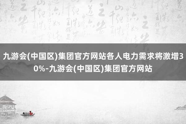 九游会(中国区)集团官方网站各人电力需求将激增30%-九游会(中国区)集团官方网站