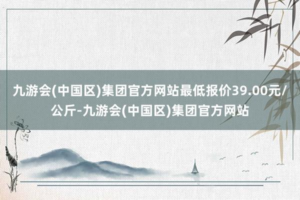 九游会(中国区)集团官方网站最低报价39.00元/公斤-九游会(中国区)集团官方网站