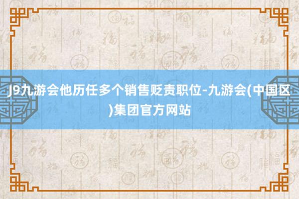 J9九游会他历任多个销售贬责职位-九游会(中国区)集团官方网站