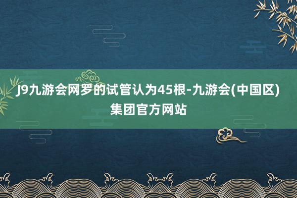 J9九游会网罗的试管认为45根-九游会(中国区)集团官方网站