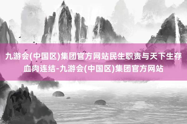 九游会(中国区)集团官方网站民生职责与天下生存血肉连结-九游会(中国区)集团官方网站
