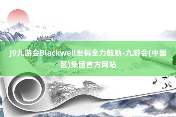J9九游会Blackwell坐褥全力鼓励-九游会(中国区)集团官方网站