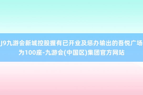 J9九游会新城控股握有已开业及惩办输出的吾悦广场为100座-九游会(中国区)集团官方网站