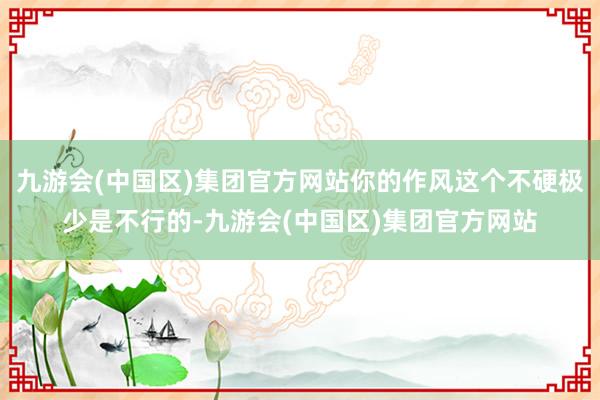 九游会(中国区)集团官方网站你的作风这个不硬极少是不行的-九游会(中国区)集团官方网站