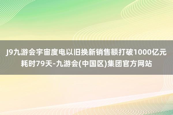 J9九游会宇宙度电以旧换新销售额打破1000亿元耗时79天-九游会(中国区)集团官方网站