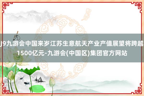 J9九游会中国来岁江苏生意航天产业产值展望将跨越1500亿元-九游会(中国区)集团官方网站