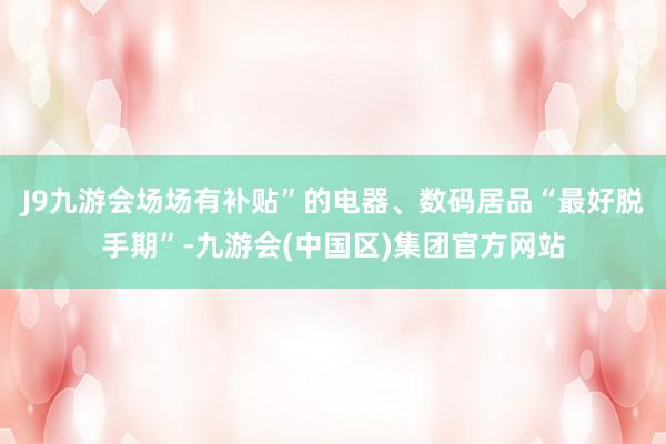 J9九游会场场有补贴”的电器、数码居品“最好脱手期”-九游会(中国区)集团官方网站