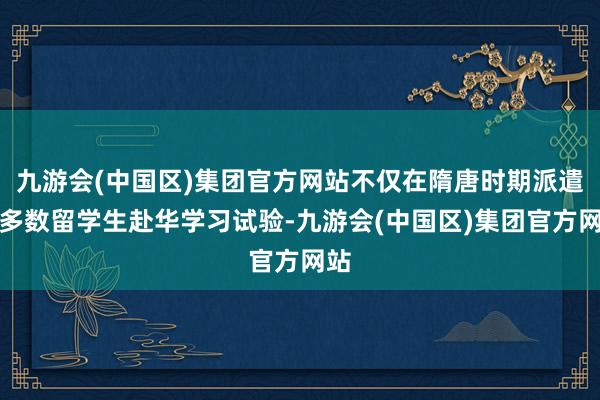 九游会(中国区)集团官方网站不仅在隋唐时期派遣了多数留学生赴华学习试验-九游会(中国区)集团官方网站