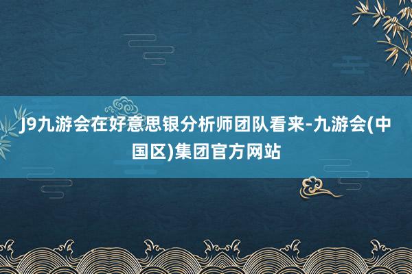 J9九游会 在好意思银分析师团队看来-九游会(中国区)集团官方网站